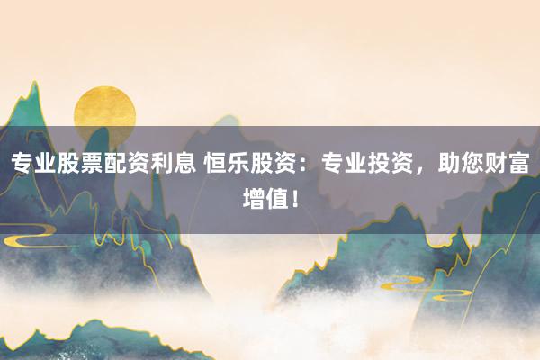 专业股票配资利息 恒乐股资：专业投资，助您财富增值！