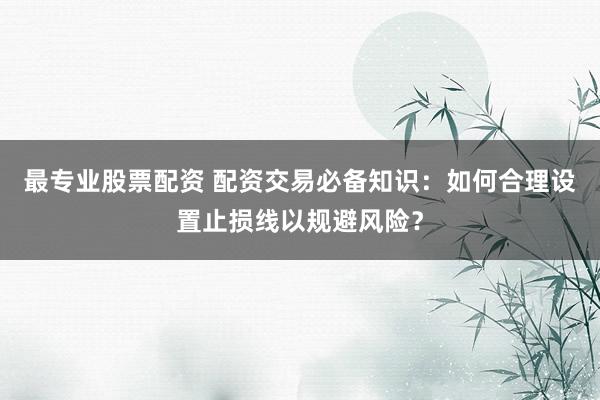 最专业股票配资 配资交易必备知识:如何合理设置止损线以规避风险?