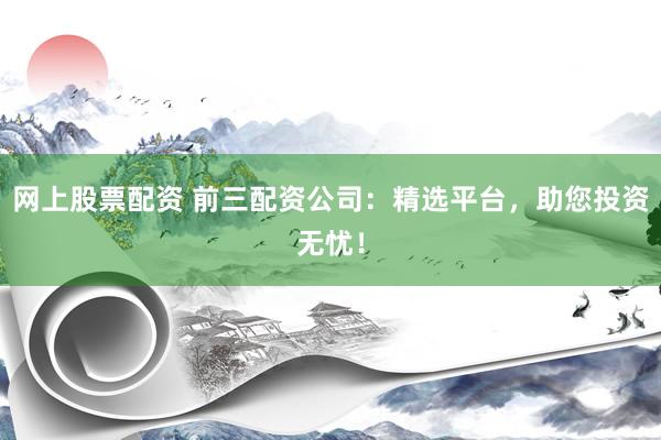 网上股票配资 前三配资公司：精选平台，助您投资无忧！