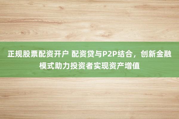 正规股票配资开户 配资贷与P2P结合，创新金融模式助力投资者实现资产增值