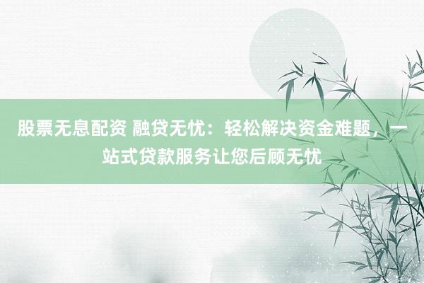 股票无息配资 融贷无忧:轻松解决资金难题,一站式贷款服务让您后顾无忧