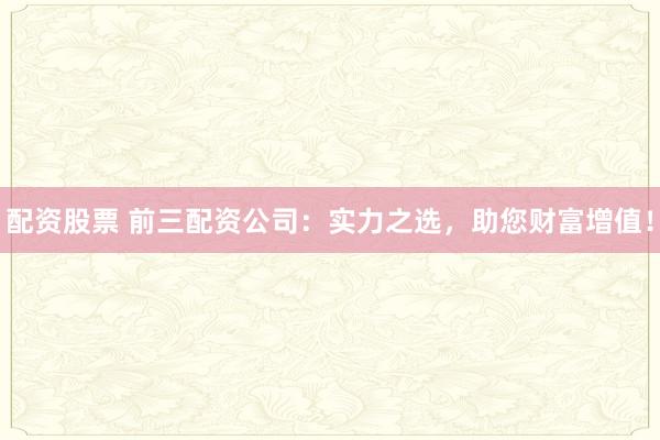 配资股票 前三配资公司:实力之选,助您财富增值!