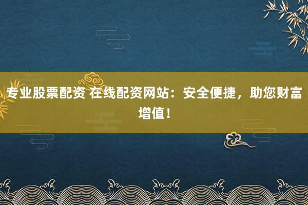 专业股票配资 在线配资网站:安全便捷,助您财富增值!