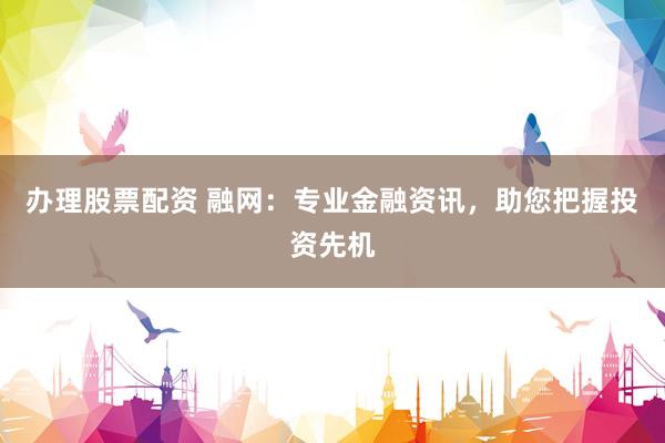 办理股票配资 融网:专业金融资讯,助您把握投资先机