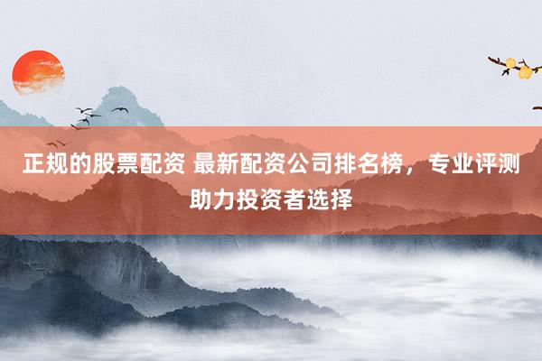 正规的股票配资 最新配资公司排名榜,专业评测助力投资者选择