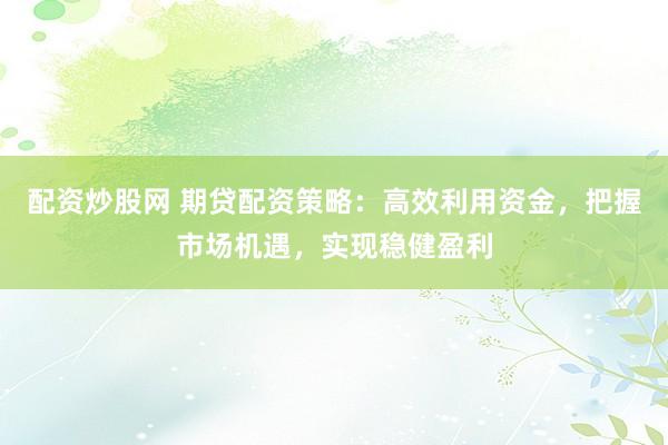 配资炒股网 期贷配资策略：高效利用资金，把握市场机遇，实现稳健盈利