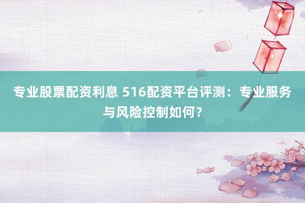 专业股票配资利息 516配资平台评测：专业服务与风险控制如何？