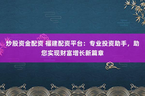 炒股资金配资 福建配资平台：专业投资助手，助您实现财富增长新篇章