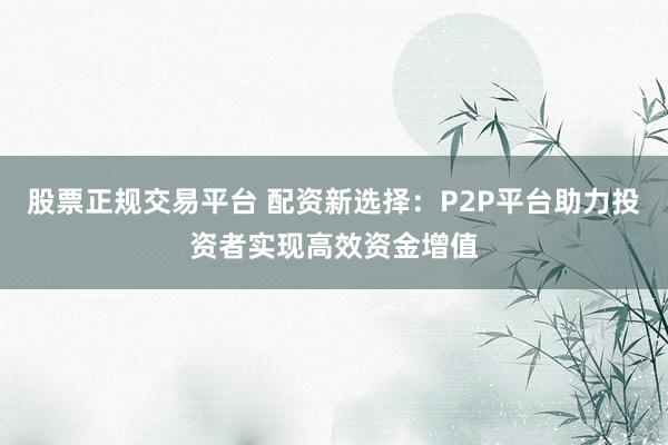 股票正规交易平台 配资新选择：P2P平台助力投资者实现高效资金增值