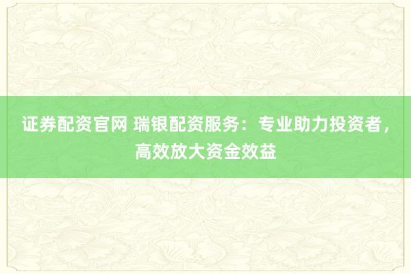 证券配资官网 瑞银配资服务：专业助力投资者，高效放大资金效益