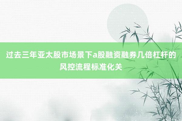 过去三年亚太股市场景下a股融资融券几倍杠杆的风控流程标准化关