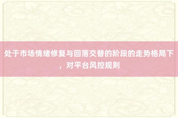 处于市场情绪修复与回落交替的阶段的走势格局下，对平台风控规则