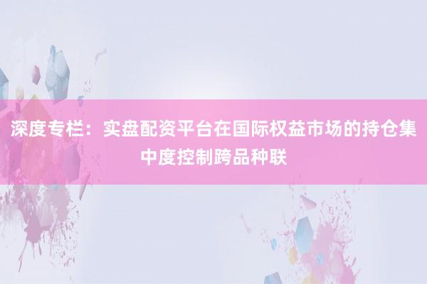 深度专栏:实盘配资平台在国际权益市场的持仓集中度控制跨品种联