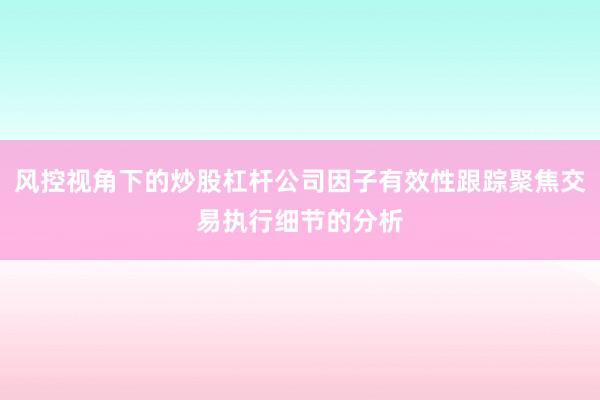 风控视角下的炒股杠杆公司因子有效性跟踪聚焦交易执行细节的分析