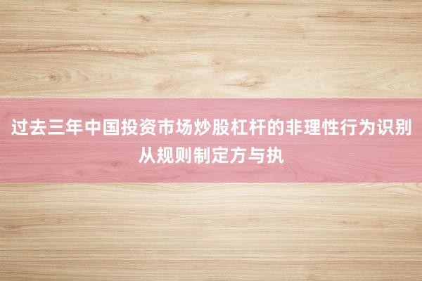 过去三年中国投资市场炒股杠杆的非理性行为识别从规则制定方与执