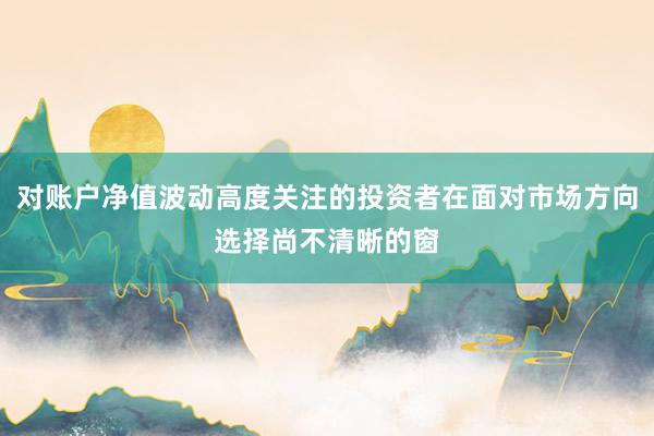 对账户净值波动高度关注的投资者在面对市场方向选择尚不清晰的窗