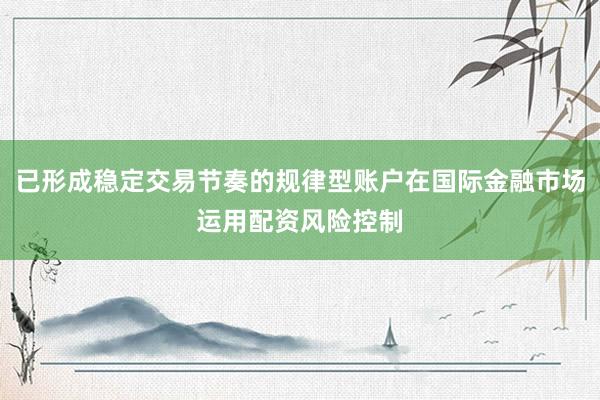 已形成稳定交易节奏的规律型账户在国际金融市场运用配资风险控制