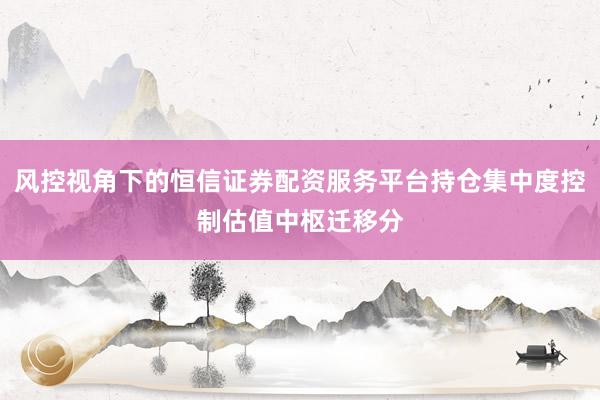 风控视角下的恒信证券配资服务平台持仓集中度控制估值中枢迁移分