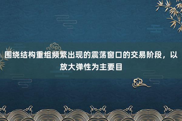 围绕结构重组频繁出现的震荡窗口的交易阶段，以放大弹性为主要目