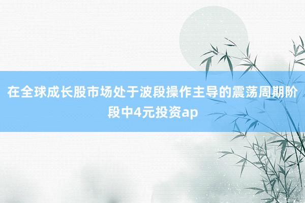 在全球成长股市场处于波段操作主导的震荡周期阶段中4元投资ap