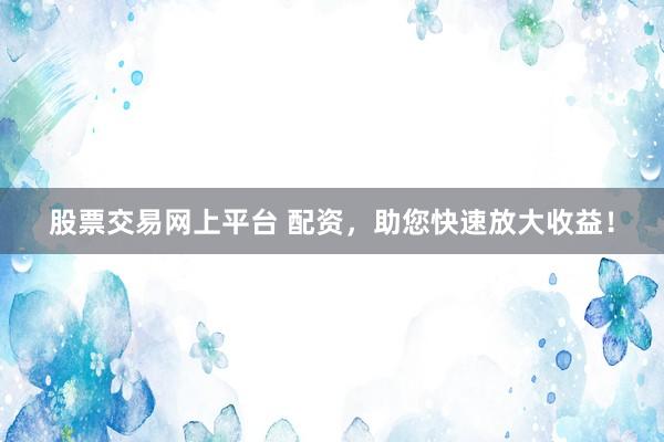 股票交易网上平台 配资，助您快速放大收益！