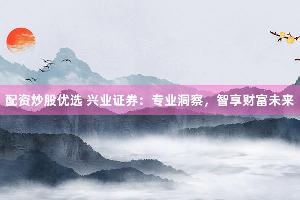 配资炒股优选 兴业证券:专业洞察,智享财富未来