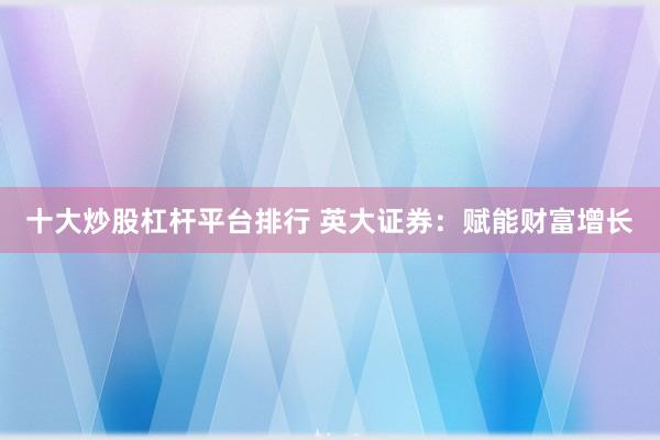 十大炒股杠杆平台排行 英大证券：赋能财富增长