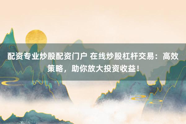 配资专业炒股配资门户 在线炒股杠杆交易：高效策略，助你放大投资收益！