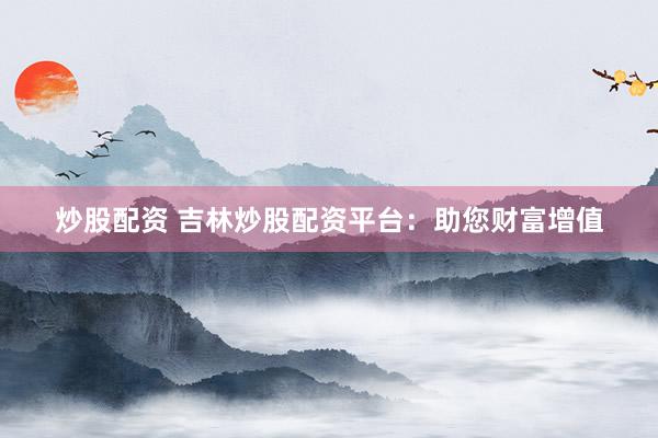 炒股配资 吉林炒股配资平台：助您财富增值