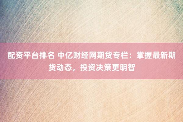 配资平台排名 中亿财经网期货专栏：掌握最新期货动态，投资决策更明智