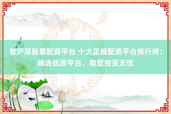 智沪深股票配资平台 十大正规配资平台排行榜：精选优质平台，助您投资无忧