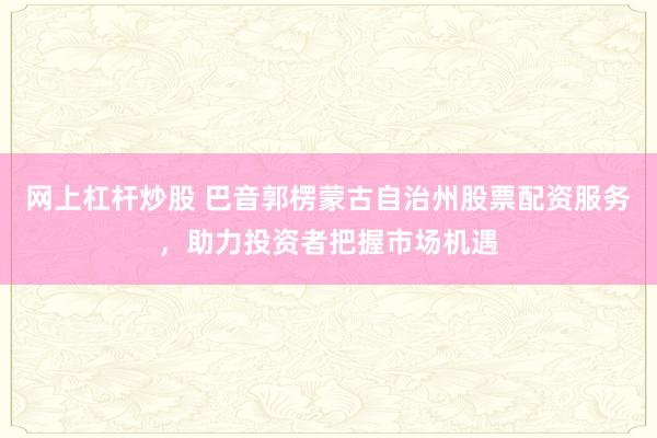 网上杠杆炒股 巴音郭楞蒙古自治州股票配资服务，助力投资者把握市场机遇