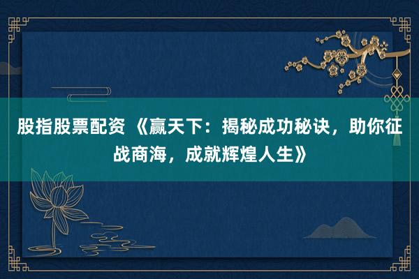 股指股票配资 《赢天下：揭秘成功秘诀，助你征战商海，成就辉煌人生》