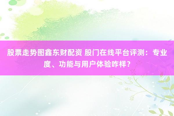 股票走势图鑫东财配资 股门在线平台评测：专业度、功能与用户体验咋样？