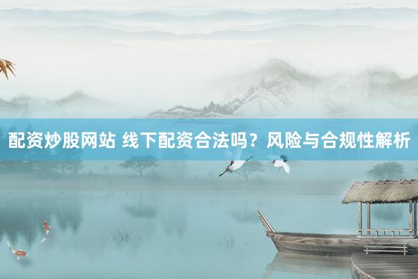 配资炒股网站 线下配资合法吗？风险与合规性解析