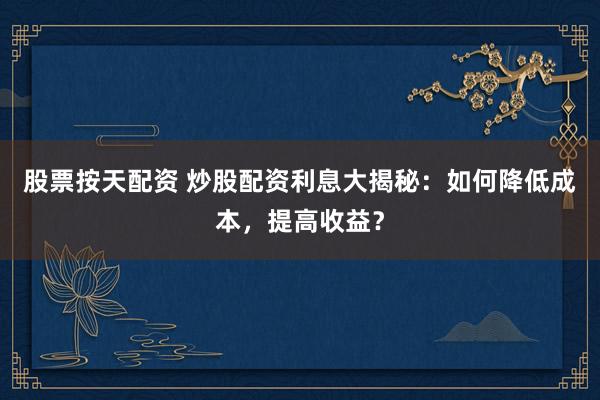 股票按天配资 炒股配资利息大揭秘：如何降低成本，提高收益？