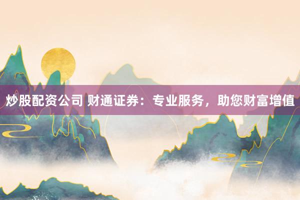 炒股配资公司 财通证券:专业服务,助您财富增值