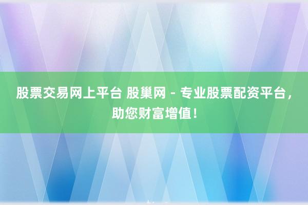 股票交易网上平台 股巢网 - 专业股票配资平台，助您财富增值！