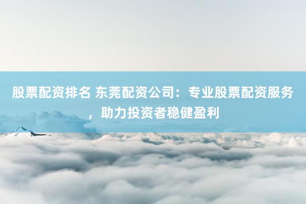 股票配资排名 东莞配资公司:专业股票配资服务,助力投资者稳健盈利