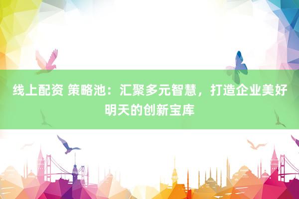 线上配资 策略池:汇聚多元智慧,打造企业美好明天的创新宝库