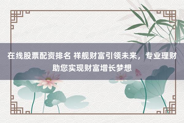 在线股票配资排名 祥舰财富引领未来,专业理财助您实现财富增长梦想