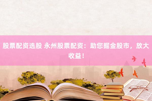 股票配资选股 永州股票配资:助您掘金股市,放大收益!