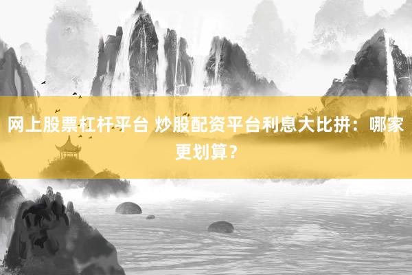 网上股票杠杆平台 炒股配资平台利息大比拼：哪家更划算？