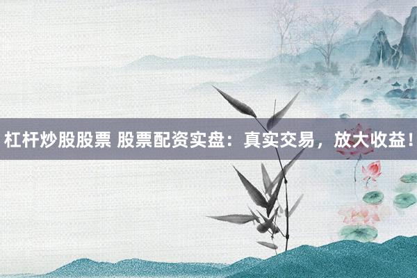 杠杆炒股股票 股票配资实盘：真实交易，放大收益！