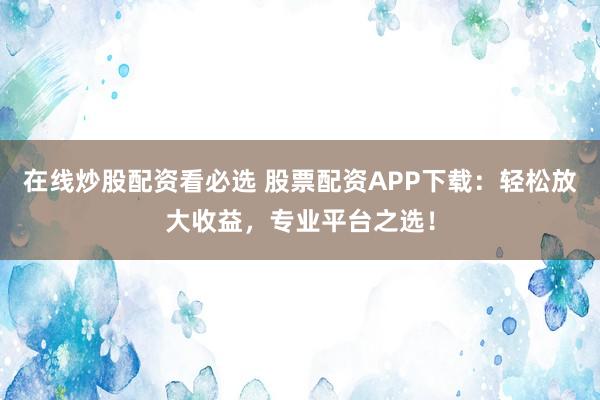 在线炒股配资看必选 股票配资APP下载：轻松放大收益，专业平台之选！