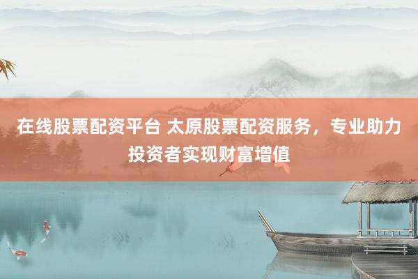 在线股票配资平台 太原股票配资服务，专业助力投资者实现财富增值