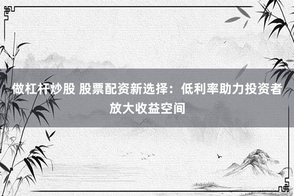 做杠杆炒股 股票配资新选择：低利率助力投资者放大收益空间