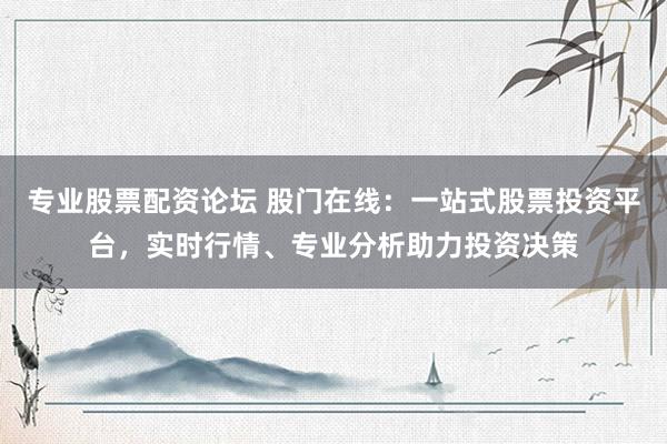 专业股票配资论坛 股门在线：一站式股票投资平台，实时行情、专业分析助力投资决策