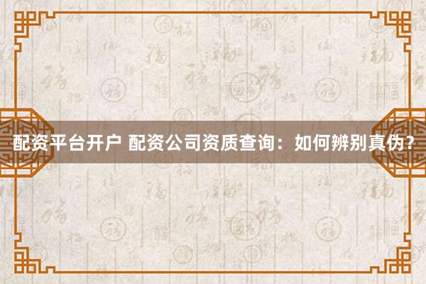 配资平台开户 配资公司资质查询：如何辨别真伪？