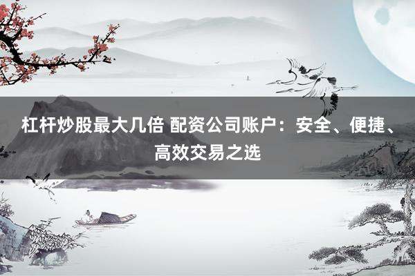 杠杆炒股最大几倍 配资公司账户：安全、便捷、高效交易之选